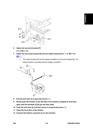 Page 79  
SM 1-47 B230/B237/D042 
Installation 
 
6.  Attach the rear joint bracket [F]   
(
x 2, M4 x 14). 
7.  Attach the front joint bracket [G] and the holder bracket [H] (
  x 2; M4 x 14). 
 
ƒ  The holder bracket [H] must be placed outside the front joint bracket [G]. The 
holder bracket is provided with the bridge unit (B227). 
 
8.  Pull the lock lever [I] (Long knob screw x 1). 
9.  Slowly push the finisher to the left  side of the machine, keeping its front door 
open until the brackets [J] [K] go...