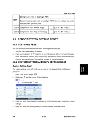 Page 791 
SM 5-403 B230/B237/D042 
Service 
Tables 
[Compression ratio of ClearLight PDF]   
2024 
Selects the compression ratio for clearlight  PDF for the two settings that can be 
selected at the operation panel. 
2024 1  Compression Ratio (Normal image)  [5 to 95 / 20 / 1 /step ] 
2024 2  Compression Ratio (High comp image)  *CTL
[5 to 95 /  20 / 1 /step ] 
 
5.5  REBOOT/SYSTEM SETTING RESET 
5.5.1 SOFTWARE RESET 
You can reboot the software with one of the following two procedures: 
1.  Turn the main power...