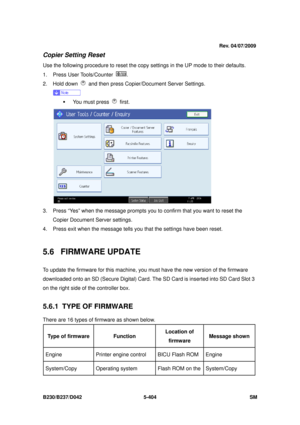 Page 792 
B230/B237/D042 5-404 SM 
Copier Setting Reset 
Use the following procedure to reset the copy settings in the UP mode to their defaults. 
1. Press User Tools/Counter 
. 
2. Hold down 
  and then press Copier/Document Server Settings. 
 
ƒ  You must press 
 first. 
 
3.  Press “Yes” when the message prompts you  to confirm that you want to reset the 
Copier Document Server settings. 
4.  Press exit when the message tells y ou that the settings have been reset. 
 
5.6 FIRMWARE UPDATE 
To update the...