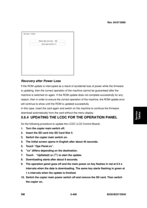 Page 797 
SM 5-409 B230/B237/D042 
Service 
Tables 
 
 
Recovery after Power Loss 
If the ROM update is interrupted as a result of ac cidental loss of power while the firmware 
is updating, then the correct  operation of the machine cannot be guaranteed after the 
machine is switched on again. If the ROM updat e does not complete successfully for any 
reason, then in order to ensure the correct  operation of the machine, the ROM update error 
will continue to show until the ROM is updated successfully. 
In this...