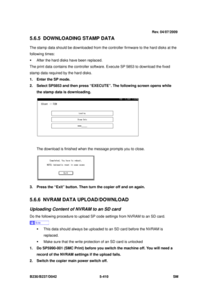 Page 798 
B230/B237/D042 5-410 SM 
5.6.5 DOWNLOADING STAMP DATA 
The stamp data should be downloaded from the controller firmware to the hard disks at the 
following times: 
ƒ  After the hard disks have been replaced. 
The print data contains the controller software. Execute SP 5853 to download the fixed 
stamp data required by the hard disks.   
1.  Enter the SP mode. 
2.  Select SP5853 and then press “EXECUTE”. The following screen opens while  the stamp data is downloading. 
 
The download is finished when...