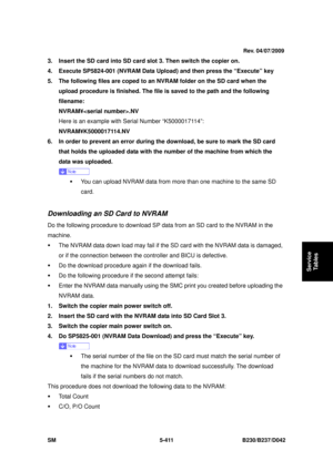 Page 799 
SM 5-411 B230/B237/D042 
Service 
Tables 
3.  Insert the SD card into SD card slot 3. Then switch the copier on. 
4.  Execute SP5824-001 (NVRAM Data Upload) and then press the “Execute” key 
5.  The following files are coped to an NVRAM folder on the SD card when the 
upload procedure is finished. The file is saved to the path and the following 
filename:  
NVRAM¥.NV 
Here is an example with Serial Number “K5000017114”: 
NVRAM¥K5000017114.NV  
6.  In order to prevent an error during the download, be...