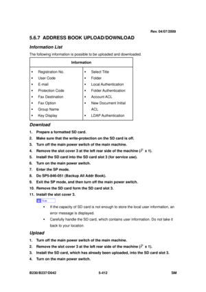 Page 800 
B230/B237/D042 5-412 SM 
5.6.7 ADDRESS BOOK UPLOAD/DOWNLOAD 
Information List 
The following information is possible to be uploaded and downloaded. 
Information  
ƒ Registration No. 
ƒ User Code 
ƒ E-mail 
ƒ Protection Code 
ƒ Fax Destination 
ƒ Fax Option 
ƒ Group Name 
ƒ Key Display  ƒ Select Title  
ƒ Folder 
ƒ Local Authentication 
ƒ Folder Authentication 
ƒ Account ACL 
ƒ  New Document Initial 
ACL 
ƒ LDAP Authentication 
Download 
1.  Prepare a formatted SD card.   
2.  Make sure that the...