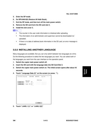 Page 801 
SM 5-413 B230/B237/D042 
Service 
Tables 
5.  Enter the SP mode. 
6.  Do SP5-846-052 (Restore All Addr Book). 
7.  Exit the SP mode, and then turn off the main power switch. 
8.  Remove the SD card form the SD card slot 3. 
9.  Install the slot cover 3. 
 
ƒ  The counter in the user code inform ation is initialized after uploading. 
ƒ  The information of an administrator  and supervisor cannot be downloaded nor 
uploaded. 
ƒ  If there is no data of address book informat ion in the SD card, an error...