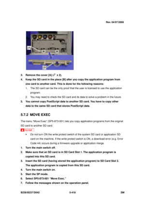 Page 806 
B230/B237/D042 5-418 SM 
 
 
3.  Remove the cover [A] (
 x 2). 
4.  Keep the SD card in the place [B] afte r you copy the application program from 
one card to another card. This is done for the following reasons: 
1.  The SD card can be the only proof that  the user is licensed to use the application 
program.  
2.  You may need to check the SD card and its data to solve a problem in the future. 
5.  You cannot copy PostScript data to another SD card. You have to copy other  data to the same SD card...