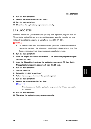 Page 807 
SM 5-419 B230/B237/D042 
Service 
Tables 
8.  Turn the main switch off. 
9.  Remove the SD card from SD Card Slot 3. 
10.  Turn the main switch on. 
11.  Check that the application programs run normally. 
 
5.7.3 UNDO EXEC 
The menu “Undo Exec” (SP5-873-002) lets y ou copy back application programs from an 
SD card to the original SD card. You can us e this program when, for example, you have 
mistakenly copied some programs by using Move Exec (SP5-873-001). 
 
ƒ  Do not turn ON the write protect...