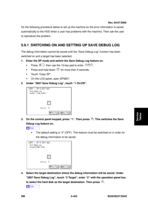 Page 811 
SM 5-423 B230/B237/D042 
Service 
Tables 
Do the following procedure below to set up the machine so the error information is saved 
automatically to the HDD when a user has problems with the ma chine. Then ask the user 
to reproduce the problem. 
 
5.9.1  SWITCHING ON AND SETTING UP SAVE DEBUG LOG 
The debug information cannot be saved until the “Save Debug Log” function has been 
switched on and a target has been selected. 
1.  Enter the SP mode and switch the Save Debug Log feature on. 
ƒ Press...