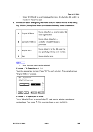 Page 812 
B230/B237/D042 5-424 SM 
ƒ  Select “3 SD Card” to save the debug information directly to the SD card if it is 
inserted in the service slot. 
5.  Now touch “5858” and specify the events that you want to record in the debug  log. SP5858 (Debug Save When) provides  the following items for selection. 
 
1  Engine SC Error  Saves data when an engine-related SC 
code is generated. 
2
  Controller SC Error  Saves debug data when a 
controller-related SC Code is 
generated. 
3
  Any SC Error  Saves data only...