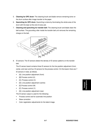 Page 827 
SM 6-7 B230/B237/D042 
Detailed 
Descriptions 
5.  Cleaning for OPC drum : The cleaning brush and blade remove remaining toner on 
the drum surface after image transfer to the paper. 
6.  Quenching for OPC drum:  Quenching is done by illuminat ing the whole area of the 
drum with the laser at the end of every job. 
7.  Cleaning and quenching for transfer belt:  The cleaning brush and blade clean the 
belt surface. The grounding roller inside t he transfer belt unit removes the remaining 
charge on the...