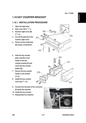 Page 89  
SM 1-57 B230/B237/D042 
Installation 
1.16 KEY COUNTER BRACKET 
1.16.1 INSTALLATION PROCEDURE 
1.  Open the right door. 
2.  Rear cover [A] (
 x 7) 
3.  Scanner right cover [B] 
(
 x 2) 
4.  Cut off the part [C] of the 
scanner right cover. 
5.  Punch out the small hole  [D] using a screwdriver. 
 
 
 
6.  Hold the key counter  plate nuts [E] on the 
inside of the key 
counter bracket [F] and 
insert the key counter 
holder [G]. 
7.  Secure the key counter  holder to the bracket 
(
x 2). 
8.  Install...