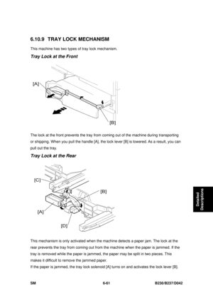 Page 881 
SM 6-61 B230/B237/D042 
Detailed 
Descriptions 
6.10.9 TRAY LOCK MECHANISM 
This machine has two types  of tray lock mechanism. 
Tray Lock at the Front 
 
The lock at the front prevents the tray from coming out of the machine during transporting 
or shipping. When you pull the handle [A], the lock lever [B] is lowered. As a result, you can 
pull out the tray. 
Tray Lock at the Rear 
 
This mechanism is only activa ted when the machine detects a paper jam. The lock at the 
rear prevents the tray from...