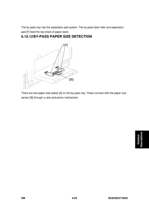 Page 883 
SM 6-63 B230/B237/D042 
Detailed 
Descriptions 
The by-pass tray has the separation pad sy stem. The by-pass feed roller and separation 
pad [F] feed the top sheet of paper stack. 
6.10.12 BY-PASS PAPER SIZE DETECTION 
 
There are two paper side plates [A] on the by-p ass tray. These connect with the paper size 
sensor [B] through a rack-and-pinion mechanism.  