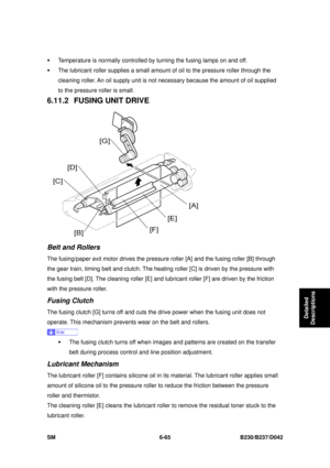 Page 885 
SM 6-65 B230/B237/D042 
Detailed 
Descriptions 
ƒ  Temperature is normally controlled by turning the fusing lamps on and off.   
ƒ  The lubricant roller supplies a small amount of oil to the pressure roller through the 
cleaning roller. An oil supply unit is not nec essary because the amount of oil supplied 
to the pressure roller is small. 
6.11.2  FUSING UNIT DRIVE 
 
Belt and Rollers 
The fusing/paper exit motor drives the pressu re roller [A] and the fusing roller [B] through 
the gear train,...