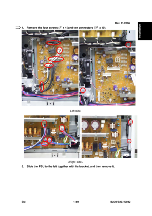 Page 91  
SM 1-59 B230/B237/D042 
Installation 
4.  Remove the four screws (  x 4 )and ten connectors ( x 10). 
  
 
 
 
 
 
 
 
 
 
 
 
 
 
 
 
 
Left side   
 
 
 
 
 
 
 
 
  
 
5.  Slide the PSU to the left together with its bracket, and then remove it. 
 
 
Rev. 11/2006
⇒ 