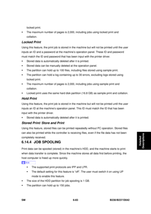 Page 903 
SM 6-83 B230/B237/D042 
Detailed 
Descriptions 
locked print. 
ƒ  The maximum number of pages is 2,000,  including jobs using locked print and 
collation. 
Locked Print 
Using this feature, the print job is stored in the machine but w ill not be printed until the user 
inputs an ID and a password at the machine’s operation panel. These ID and password 
must match the ID and password that has  been input with the printer driver. 
ƒ  Stored data is automatically  deleted after it is printed. 
ƒ  Stored...