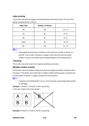 Page 908 
B230/B237/D042 6-88 SM 
Index printing 
This function can print all images as thumbnail photos with index format. The size of the 
photos is fixed at 20 mm x 20 mm. 
Paper Size   Number of Photos   
A3 
192 16 x 12 
A4  96 12 x 8 
A5  40 8 x 5 
Letter  80 10 x 8 
B4  140 14 x 10 
 
ƒ  Some digital cameras have a limitati on on the maximum number of photos in a 
print job. If the number of photos in  a page is more than the maximum photo 
number in a job, a form feed may be  inserted between the...