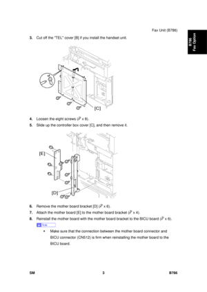 Page 975Fax Unit (B786) 
SM 3 B786 
B786 
Fax Option 
3.  Cut off the TEL cover [B] if you install the handset unit. 
 
4.  Loosen the eight screws (
 x 8).  
5.  Slide up the controller box cover [C], and then remove it. 
 
6.  Remove the mother board bracket [D] (
 x 6). 
7.  Attach the mother board [E] to the mother board bracket (
 x 4). 
8.  Reinstall the mother board with the mother board bracket to the BICU board (
 x 6). 
 
ƒ  Make sure that the connection bet ween the mother board connector and 
BICU...