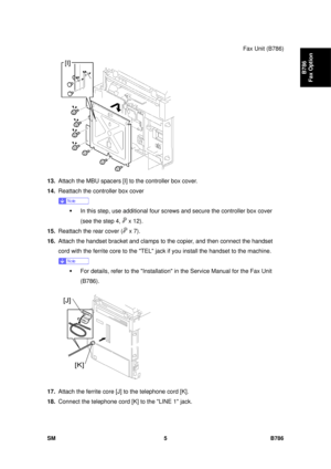 Page 977Fax Unit (B786) 
SM 5 B786 
B786 
Fax Option 
 
13.  Attach the MBU spacers [I] to  the controller box cover. 
14.  Reattach the controller box cover  
 
ƒ  In this step, use additional four scr ews and secure the controller box cover 
(see the step 4, 
 x 12). 
15.  Reattach the rear cover (
 x 7). 
16.  Attach the handset bracket and clamps  to the copier, and then connect the handset 
cord with the ferrite core to the TEL jack  if you install the handset to the machine.  
 
ƒ  For details, refer to...