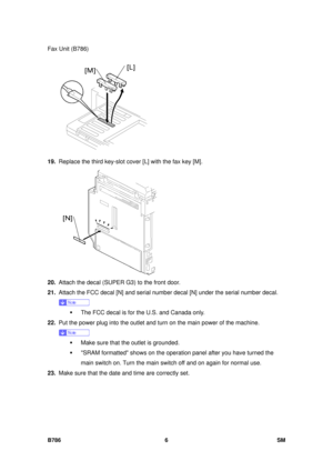 Page 978Fax Unit (B786) 
B786 6  SM 
 
19.  Replace the third key-slot cove r [L] with the fax key [M]. 
 
20.  Attach the decal (SUPER G3) to the front door. 
21.  Attach the FCC decal [N] and serial number  decal [N] under the serial number decal. 
 
ƒ  The FCC decal is for the U.S. and Canada only. 
22.  Put the power plug into the outlet and turn  on the main power of the machine. 
 
ƒ  Make sure that the outlet is grounded. 
ƒ  SRAM formatted shows on the operat ion panel after you have turned the 
main...