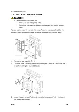 Page 980G3 Interface Unit (B787) 
B786 8  SM 
1.2.2 INSTALLATION PROCEDURE 
 
ƒ  Before installing this optional unit, 
ƒ  Print out all data in the printer buffer. 
ƒ  Turn off the main switch and disc onnect the power cord and the network 
cable. 
You can add two more G3 boards to this m odel. Follow the procedures for adding the 
single G3 board installation or double G3  boards installation as a customer needs. 
 
1.  Remove the rear cover [A] (
 x 7).  
2.  Cut off the LINE 2 cover [B] for installing the...