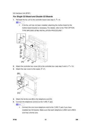 Page 984G3 Interface Unit (B787) 
B786 12  SM 
For Single G3 Board and Double G3 Boards 
1. Reinstall the fax unit to the controller board (see step 5,  x 4). 
 
ƒ  If the fax unit has not been installed,  attaching the mother board to the 
mother board bracket is necessary. For details, refer to the FAX OPTION 
TYPE MPC3000 (B786) INSTALLATION PROCEDURE. 
 
2.  Attach the controller box cover [A] to  the controller box (see step 3 and 4, 
 x 12). 
3.  Attach the rear cover to the copier (
 x7).  
 
4.  Attach...