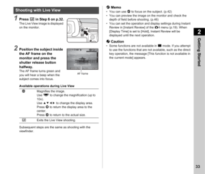 Page 352Getting Started
33
1Press K in Step 6 on p.32.The Live View image is displayed 
on the monitor.
2Position the subject inside 
the AF frame on the 
monitor and press the 
shutter release button 
halfway.
The AF frame turns green and 
you will hear a beep when the 
subject comes into focus.
Available operations during Live View
Subsequent steps are the same as shooting with the 
viewfinder.
t Memo• You can use  I to focus on the subject. (p.42)
• You can preview the image on the monitor and check the...