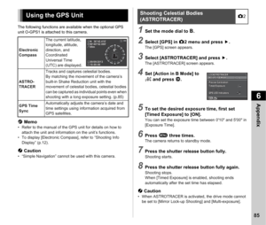 Page 876Appendix
85
The following functions are available when the optional GPS 
unit O-GPS1 is attached to this camera.
t Memo• Refer to the manual of the GPS unit for details on how to 
attach the unit and information on the unit’s functions.
• To display [Electronic Compass], refer to “Shooting Info  Display” (p.12).
u  Caution• “Simple Navigation” cannot be used with this camera.
1Set the mode dial to  M.
2Select [GPS] in  A2 menu and press  D.The [GPS] screen appears.
3Select [ASTROTRACER] and press  D.The...