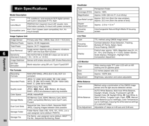Page 926Appendix
90
Model Description
Image Capture Unit
File FormatsViewfinder
Live View
LCD Monitor
White Balance
Main Specifications
Type
TTL autofocus, auto-exposure SLR digital camera 
with built-in retractable P-TTL flash
Lens Mount PENTAX K
AF2 bayonet mount (AF coupler, lens 
information contacts, K-mount with power contacts)
Compatible Lens K
AF3, KAF2 (power zoom compatible), KAF, KA 
mount lenses
Image Sensor Primary color filter, CMOS, Size: 23.5 × 15.6 (mm)
Effective Pixels Approx. 24.35...