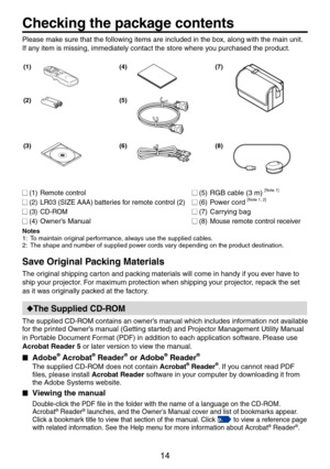 Page 14
14

Checking the package contents
Preparations
Please make sure that the following items are included in the box, along with the main unit. 
If any item is missing, immediately contact the store where you purchased the product.
(1)(4)(7)
(2)(5)
(3)(6)(8)
 (1) Remote control
 () LR03 (SIZE AAA) batteries for remote control ()
 (3)  CD-ROM
 (4) Owner’s Manual
 (5) RGB cable (3 m) [Note 1]
 (6) Power cord [Note 1, ]
 (7) Carrying bag
 (8) Mouse remote control receiver
Notes
1: To...