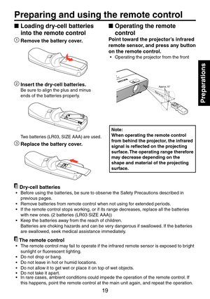 Page 19
19

Preparations

Loading dry-cell batteries 
into the remote control
1 Remove the battery cover.
 Insert the dry-cell batteries.
Be sure to align the plus and minus 
ends of the batteries properly.
Two batteries (LR03, SIZE AAA) are used.
3 Replace the battery cover.
Operating the remote 
control
Point toward the projector’s infrared 
remote sensor, and press any button 
on the remote control.
Operating the projector from the front
Approx.15°Approx.5m
Note:
When operating the remote control 
from...