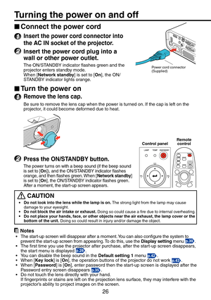 Page 26
6

Connect the power cord
1 Insert the power cord connector into 
the AC IN socket of the projector.
2 Insert the power cord plug into a 
wall or other power outlet.
The ON/STANDBY indicator flashes green and the projector enters standby mode.When [Network standby] is set to [On], the ON/STANDBY indicator lights orange.
Turn the power on
1 Remove the lens cap.
Be sure to remove the lens cap when the power is turned on. If the cap is left on the projector, it could become deformed due to heat.
2...