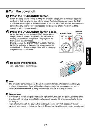 Page 27
7

Operations

Turn the power off
1 Press the ON/STANDBY button.
When the beep sound setting is [On], the projector beeps, and a message appears, 
confirming that you wish to shut off the power. To shut off the power, press the ON/
STANDBY button again. If you do not wish to shut off the power, wait for a while without 
conducting any operations. The message will disappear after a moment and the 
operation will no longer be valid.
2 Press the ON/STANDBY button again.
When the beep sound setting is...