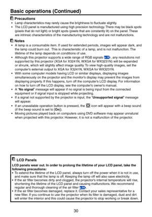 Page 30
30

 Precautions
Lamp characteristics may rarely cause the brightness to fluctuate slightly.
The LCD panel is manufactured using high precision technology. There may be black spots 
(pixels that do not light) or bright spots (pixels that are constantly lit) on the panel. These 
are intrinsic characteristics of the manufacturing technology and are not malfunctions.
 Notes
A lamp is a consumable item. If used for extended periods, images will appear dark, and 
the lamp could burn out.  This is...