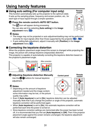 Page 31
31

Operations

Using handy features
Using auto setting (For computer input only)
This function automatically sets up the projector to the optimum state. 
It sets up the sampling phase, frequency and screen position, etc., for 
each type of input signal through a simple operation.
 Press the remote control’s AUTO SET button.
The  icon will appear during processing.
You can also set it by selecting [Auto setting] in the Image 
adjustment menu p.37.
 Notes
The image may not be projected or auto...