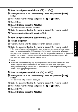 Page 35
35

Operations

 How to set password (from [Off] to [On])
1 Select [Password] in the Default setting 2 menu and press the  or  
button.
2 Select [Password setting] and press the  or  button.
3 Select [On].
4 Select [OK] and press the  button.
The password entry screen is displayed.
5 Enter the password using the numeric keys of the remote control.
6 The password setting will be set as [On].
  How to operate when password is [On]
1 Turn on the power.
2 The lamp lights and the password entry screen...