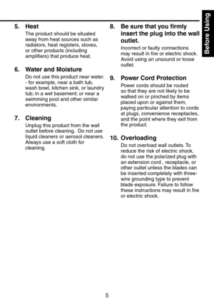 Page 5
5
Before Using

5.  Heat
The product should be situated 
away from heat sources such as 
radiators, heat registers, stoves, 
or other products (including 
amplifiers) that produce heat.
6.  Water and Moisture
Do not use this product near water.
- for example, near a bath tub, 
wash bowl, kitchen sink, or laundry 
tub; in a wet basement; or near a 
swimming pool and other similar 
environments.
7.  Cleaning
Unplug this product from the wall 
outlet before cleaning.  Do not use 
liquid cleaners or aerosol...