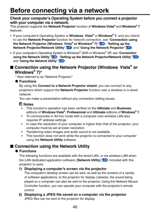 Page 46
46

Before connecting via a network
Check your computer’s Operating System before you connect a projector 
with your computer via a network. 
This projector supports the Network Projector function of Windows Vista® and Windows® 7 
features.
•  If your computer’s Operating System is 
Windows  Vista® or Windows® 7, and you intend 
to use the Network Projector function for network connection, see “Connection using 
the Network Projector (Windows  Vista® or Windows® 7)” p.46, “Setting up the 
Network...