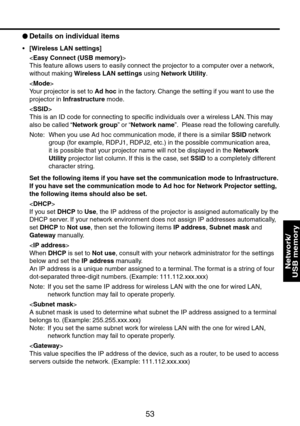 Page 53
53

Network/ 
USB memory

 
Details on individual items
[Wireless LAN settings]

This feature allows users to easily connect the projector to a computer over a network, 
without making Wireless LAN settings using Network Utility.

Your projector is set to Ad hoc in the factory. Change the setting if you want to use the 
projector in Infrastructure mode.

This is an ID code for connecting to specific individuals over a wireless LAN. This may 
also be called “Network group” or “Network name”.  Please...