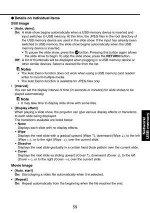 Page 59
59

Network/ 
USB memory

 
Details on individual items
Still Image
[Auto. demo]
On:    
A slide show begins automatically when a USB memory device is inserted and 
input switches to USB memory. At this time, the JPEG files in the root directory of 
the USB memory device are used in the slide show. If the input has already been 
switched to USB memory, the slide show begins automatically when the USB 
memory device is inserted.
• To pause the slide show, press the  button. Pressing this button again...