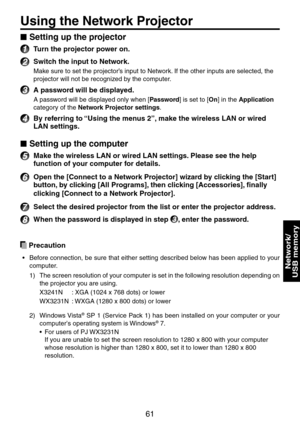 Page 61
61

Network/ 
USB memory

Using the Network Projector
Setting up the projector
1 Turn the projector power on.
2 Switch the input to Network.
Make sure to set the projector’s input to Network. If the other inputs are selected, the 
projector will not be recognized by the computer.
3 A password will be displayed.
A password will be displayed only when [Password] is set to [On] in the Application 
category of the Network Projector settings.
4 By referring to “Using the menus 2”, make the wireless LAN or...