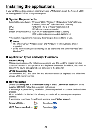Page 62
6

Installing the applications
If you want to use the projector’s internal wireless LAN function, install the Network Utility 
on the supplied CD-ROM onto your computer.
System Requirements
Supported Operating System:  Windows® 000, Windows® XP, Windows Vista® (Ultimate, 
Business), Windows® 7 (Professional, Ultimate)
CPU:   Pentium M 1 GHz or higher recommended
RAM:   56 MB or more recommended
Screen area (resolution):  104 by 768 dots recommended (X341N)
  180 by 800 dots...