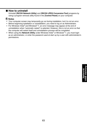 Page 63
63

Network/ 
USB memory

How to uninstall
Uninstall [RICOH Network Utility] and [RICOH JPEG Conversion Tool] programs by 
using a program removal utility found in the [Control Panel] on your computer.
 Notes
Your computer screen may temporarily go out during installation, but it \
is not an error.
Before beginning installation or uninstallation, you need to log on as A\
dministrator.
For Windows Vista® and Windows® 7, an error message may appear at the end of 
uninstallation when “automatic restart” is...