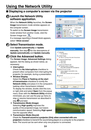 Page 64
64
Using the Network Utility
Displaying a computer’s screen via the projector
1 Launch the Network Utility 
software application.
When the Network Utility launches, the Screen 
Image transmission mode window appears on 
the computer screen.
To switch to the Screen Image transmission 
mode window from another mode, click the 
Screen Image icon .
If a message reporting a firewall block appears, 
select “Allow access”.
2 Select Transmission mode.
Click Update automatically or Update 
manually. See step 6...