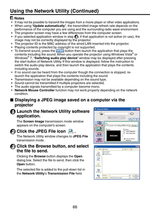 Page 66
66

 Notes
It may not be possible to transmit the images from a movie player or other video applications.When using “Update automatically”, the transmitted image refresh rate depends on the performance of the computer you are using and the surrounding radio wave environment.The projector screen may have a few differences from the computer screen.
If you selected application window in step 4, if that application is not active (in use), the image may not be correctly displayed by the projector.The...