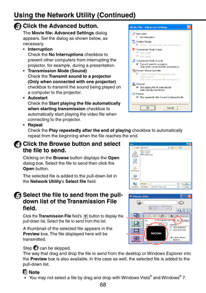 Page 68
68

3
 Click the Advanced button.
The Movie file: Advanced Settings dialog 
appears. Set the dialog as shown below, as 
necessary.
Interruption
Check the No Interruptions checkbox to 
prevent other computers from interrupting the 
projector, for example, during a presentation.
Transmission Mode (Sound)
Check the Transmit sound to a projector 
(Only when connected with one projector) 
checkbox to transmit the sound being played on 
a computer to the projector.
Autostart
Check the Start playing the file...