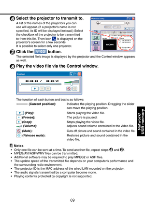 Page 69
69

Network/ 
USB memory

6
 Select the projector to transmit to.
A list of the names of the projectors you can 
use will appear. (If a projector’s name is not 
specified, its ID will be displayed instead.) Select 
the checkbox of the projector to be transmitted 
to from this list. Then icon  is displayed on the projector’s screen for a few seconds.
It is possible to select only one projector.
7 Click the  button.
The selected file’s image is displayed by the projector and the Control window appears 
as...