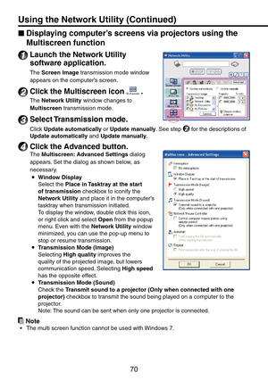 Page 70
70
Displaying computer’s screens via projectors using the 
Multiscreen function
1 Launch the Network Utility 
software application.
The Screen Image transmission mode window 
appears on the computer’s screen.
2 Click the Multiscreen icon .
The Network Utility window changes to 
Multiscreen transmission mode.
3 Select Transmission mode.
Click Update automatically or Update manually. See step 7 for the descriptions of 
Update automatically and Update manually.
4 Click the Advanced button.
The Multiscreen:...