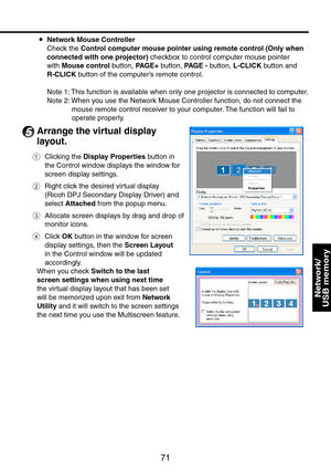 Page 71
71
Network/ 
USB memory
Network Mouse Controller
Check the Control computer mouse pointer using remote control (Only when 
connected with one projector) checkbox to control computer mouse pointer 
with Mouse control button, PAGE+ button, PAGE - button, L-CLICK button and 
R-CLICK button of the computer’s remote control.
Note 1: This function is available when only one projector is connected to computer.
Note : When you use the Network Mouse Controller function, do not connect the 
mouse remote...