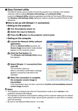 Page 75
75

Network/ 
USB memory

Easy Connect utility
This feature allows users to easily connect the projector to a computer over wireless 
networks, without making Wireless LAN settings using Network Utility.
Launch the Network Utility software application and click the Tool button  to bring up the Wireless LAN Settings Utility dialog box. Select a desired connection mode in this 
dialog box.
 
How to set up with [Simple 1:1 connection] 
Setting on the projector
1  Turn the projector power on.
2 Switch the...