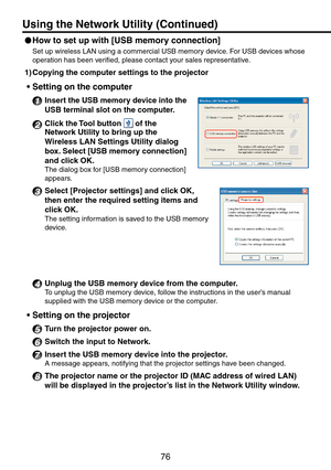 Page 76
76

 
How to set up with [USB memory connection] 
Set up wireless LAN using a commercial USB memory device. For USB devices whose 
operation has been verified, please contact your sales representative.
1)  Copying the computer settings to the projector
Setting on the computer
1 Insert the USB memory device into the 
USB terminal slot on the computer.
2 Click the Tool button  of the 
Network Utility to bring up the 
Wireless LAN Settings Utility dialog 
box. Select [USB memory connection] 
and click...